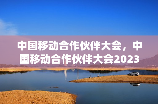 中国移动合作伙伴大会，中国移动合作伙伴大会2023年(2020中国移动合作伙伴大会的地点)