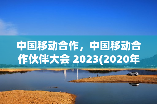 中国移动合作，中国移动合作伙伴大会 2023(2020年中国移动合作伙伴大会在哪里举行)