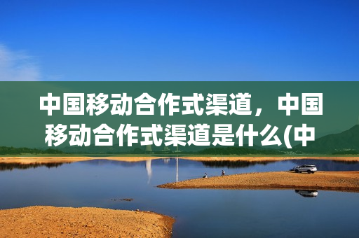 中国移动合作式渠道，中国移动合作式渠道是什么(中国移动业务合作)