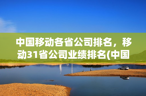 中国移动各省公司排名，移动31省公司业绩排名(中国移动省级公司排名)