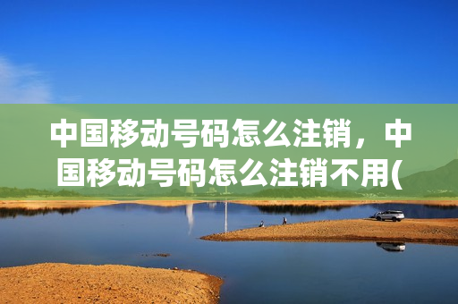 中国移动号码怎么注销，中国移动号码怎么注销不用(中国移动如何注销不用的号码)