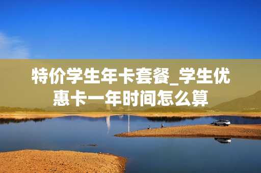 特价学生年卡套餐_学生优惠卡一年时间怎么算