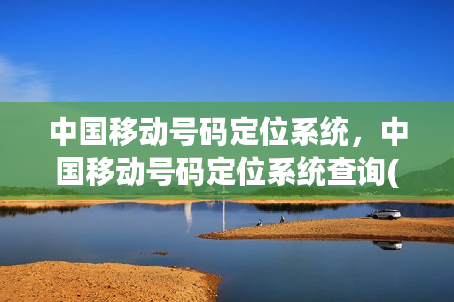 中国移动号码定位系统，中国移动号码定位系统查询(移动电话号码定位怎么查询)