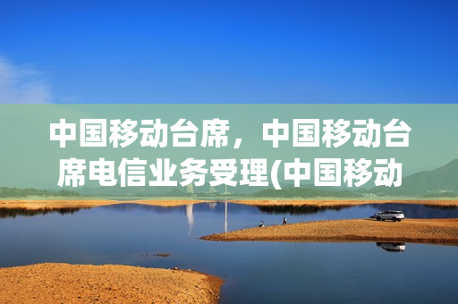 中国移动台席，中国移动台席电信业务受理(中国移动台席工作内容)