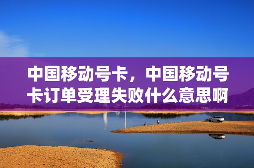 中国移动号卡，中国移动号卡订单受理失败什么意思啊(号卡订单受理失败是怎么回事)