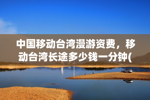 中国移动台湾漫游资费，移动台湾长途多少钱一分钟(大陆手机开通台湾漫游)