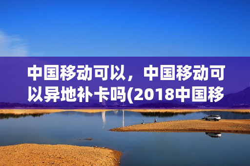 中国移动可以，中国移动可以异地补卡吗(2018中国移动可不可以异地补卡)