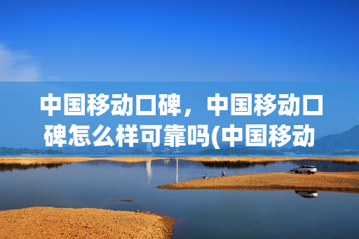 中国移动口碑，中国移动口碑怎么样可靠吗(中国移动知乎)