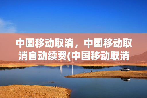 中国移动取消，中国移动取消自动续费(中国移动取消,中国移动取消自动续费怎么取消)