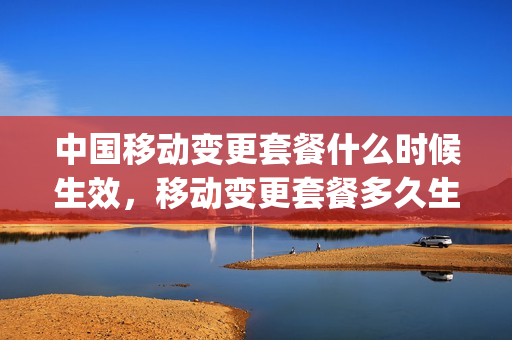 中国移动变更套餐什么时候生效，移动变更套餐多久生效(移动变更套餐什么时间合适)