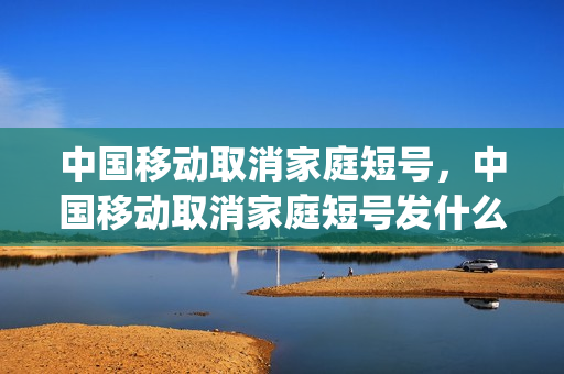 中国移动取消家庭短号，中国移动取消家庭短号发什么信息(中国移动怎么取消家庭短号业务)