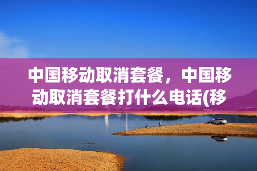 中国移动取消套餐，中国移动取消套餐打什么电话(移动用户取消套餐打什么电话)