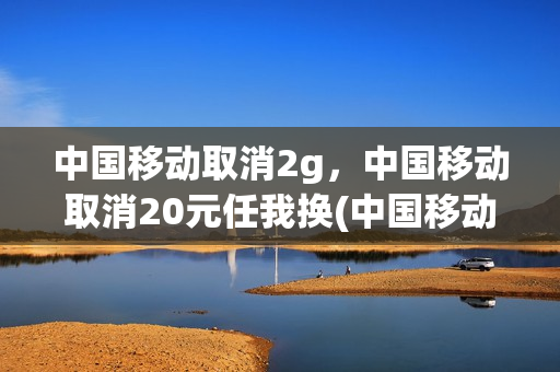 中国移动取消2g，中国移动取消20元任我换(中国移动15元任我换套餐怎么取消)