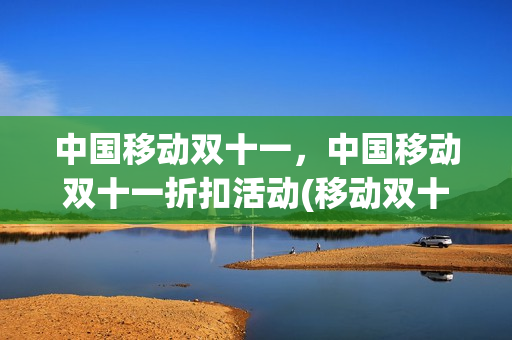 中国移动双十一，中国移动双十一折扣活动(移动双十一流量特惠包)