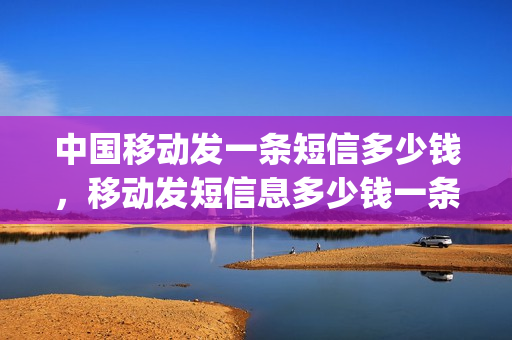 中国移动发一条短信多少钱，移动发短信息多少钱一条(中国移动一条短信要多少钱)
