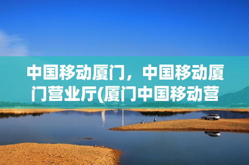 中国移动厦门，中国移动厦门营业厅(厦门中国移动营业厅网点分布)