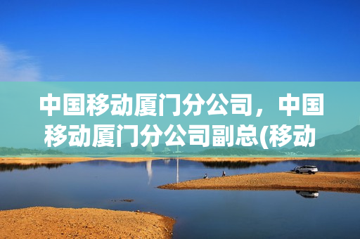 中国移动厦门分公司，中国移动厦门分公司副总(移动公司厦门总部)