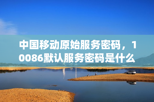 中国移动原始服务密码，10086默认服务密码是什么(中国移动的原始服务密码)