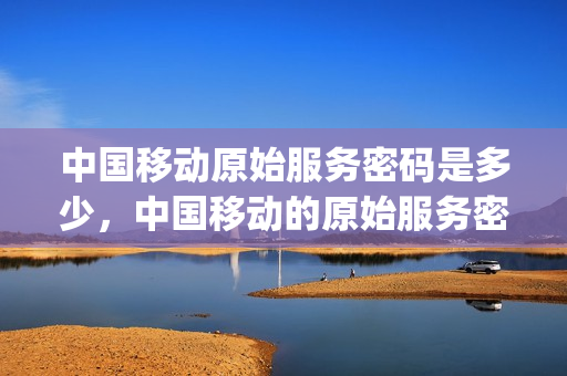 中国移动原始服务密码是多少，中国移动的原始服务密码是什么(移动手机的原始服务密码是多少)