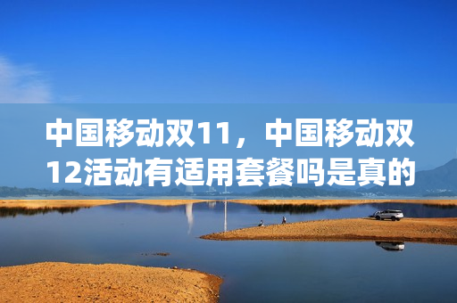 中国移动双11，中国移动双12活动有适用套餐吗是真的吗(移动2021双十一流量活动)