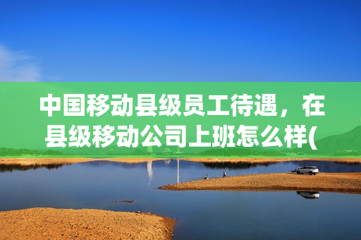 中国移动县级员工待遇，在县级移动公司上班怎么样(移动县城的公司怎么样)