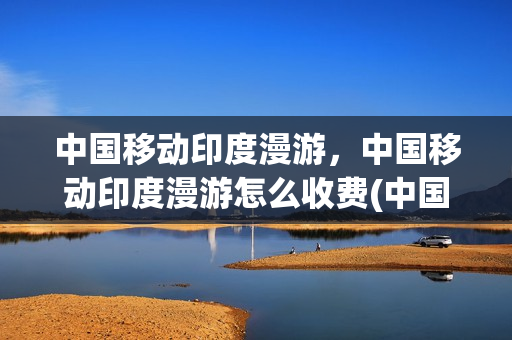 中国移动印度漫游，中国移动印度漫游怎么收费(中国移动 印度)