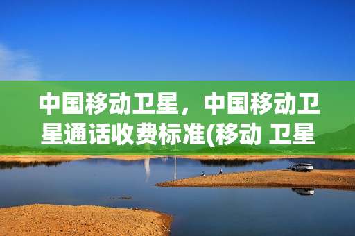 中国移动卫星，中国移动卫星通话收费标准(移动 卫星电话)