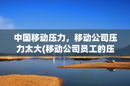 中国移动压力，移动公司压力太大(移动公司员工的压力在哪里)