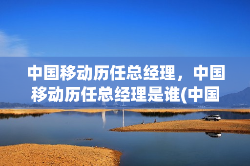 中国移动历任总经理，中国移动历任总经理是谁(中国移动历任总经理,中国移动历任总经理是谁呀)
