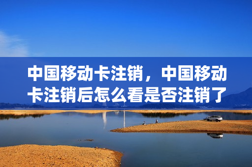 中国移动卡注销，中国移动卡注销后怎么看是否注销了(怎么查移动卡是否注销成功)
