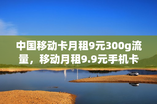 中国移动卡月租9元300g流量，移动月租9.9元手机卡是真的吗(移动月租9块钱100g流量300分钟主叫)