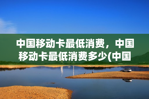 中国移动卡最低消费，中国移动卡最低消费多少(中国移动卡最低消费,中国移动卡最低消费多少钱)