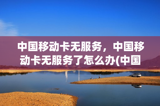 中国移动卡无服务，中国移动卡无服务了怎么办(中国移动手机卡无服务)