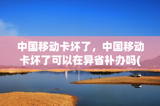 中国移动卡坏了，中国移动卡坏了可以在异省补办吗(移动卡坏了在外地可不可以补卡)