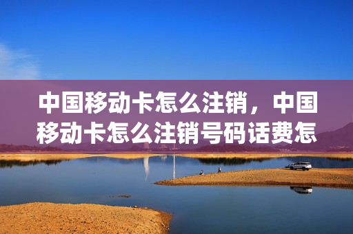 中国移动卡怎么注销，中国移动卡怎么注销号码话费怎么办(中国移动如何注销卡号)