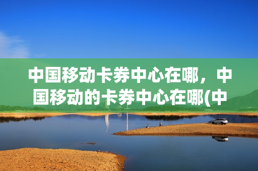 中国移动卡券中心在哪，中国移动的卡券中心在哪(中国移动的卡券中心在哪里)