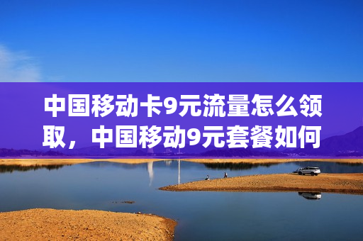中国移动卡9元流量怎么领取，中国移动9元套餐如何办理(中国移动9元流量卡怎么样)