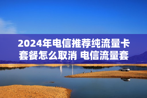 2024年电信推荐纯流量卡套餐怎么取消 电信流量套餐退订怎么退订
