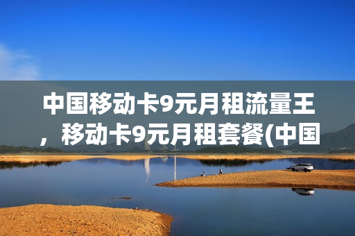 中国移动卡9元月租流量王，移动卡9元月租套餐(中国移动9元月租卡怎么样)