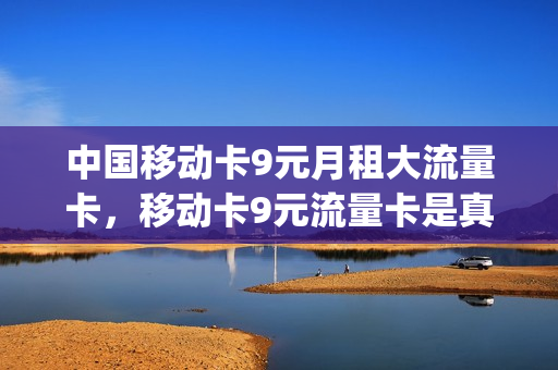 中国移动卡9元月租大流量卡，移动卡9元流量卡是真的吗(移动九元流量卡真的吗)