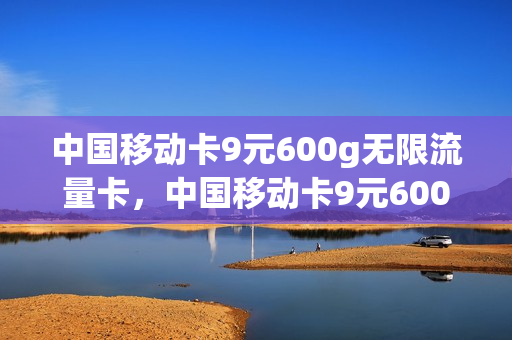 中国移动卡9元600g无限流量卡，中国移动卡9元600g无限流量卡套餐(移动流量卡无限不限速全国通用9元)