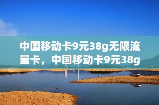 中国移动卡9元38g无限流量卡，中国移动卡9元38g无限流量卡是真的吗(移动99元无限流量卡划算吗)