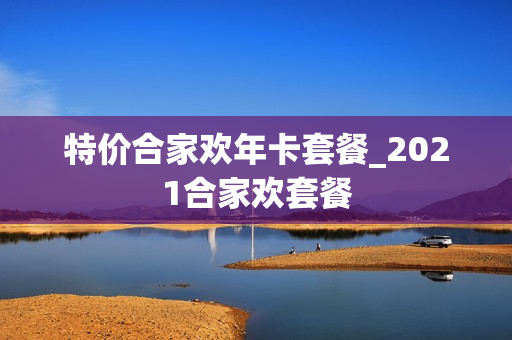 特价合家欢年卡套餐_2021合家欢套餐