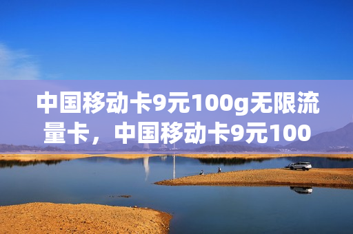 中国移动卡9元100g无限流量卡，中国移动卡9元100g无限流量卡能用吗(中国移动月租9元无限流量卡是真的吗)