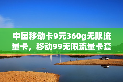 中国移动卡9元360g无限流量卡，移动99无限流量卡套餐(移动9元无限流量卡是真的吗)