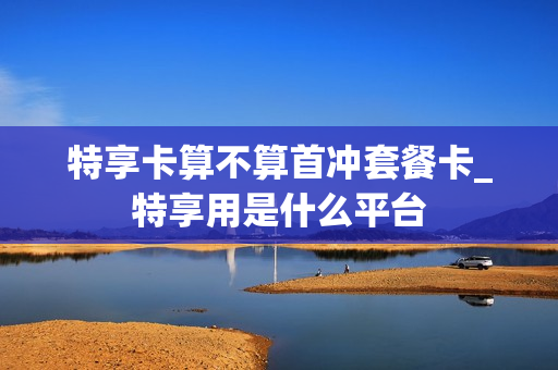 特享卡算不算首冲套餐卡_特享用是什么平台