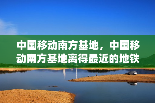 中国移动南方基地，中国移动南方基地离得最近的地铁站(中国移动南方基地附近租房)