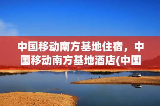 中国移动南方基地住宿，中国移动南方基地酒店(中国移动南方基地二期竣工时间)
