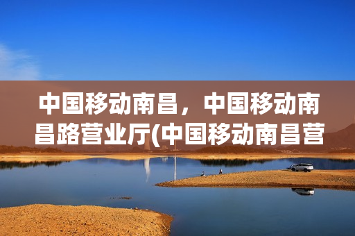 中国移动南昌，中国移动南昌路营业厅(中国移动南昌营业厅地址)