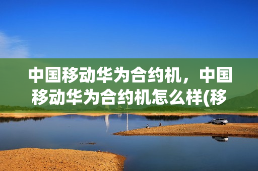 中国移动华为合约机，中国移动华为合约机怎么样(移动华为合约机报价)